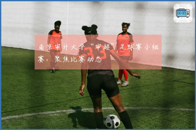 南京审计大学“审超”足球赛小组赛，聚焦比赛动态