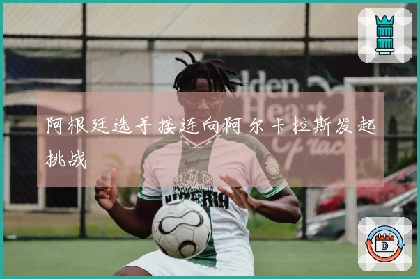 阿根廷选手接连向阿尔卡拉斯发起挑战