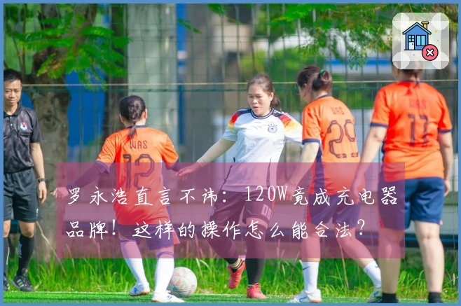 罗永浩直言不讳：120W竟成充电器品牌！这样的操作怎么能合法？