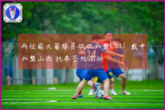两位前火箭球员双双加盟CBA！戴申加盟山西 托弗签约深圳