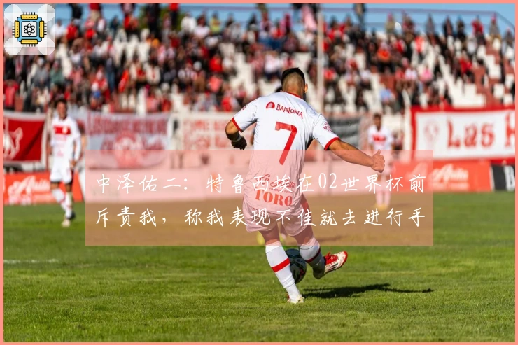 中泽佑二：特鲁西埃在02世界杯前斥责我，称我表现不佳就去进行手术