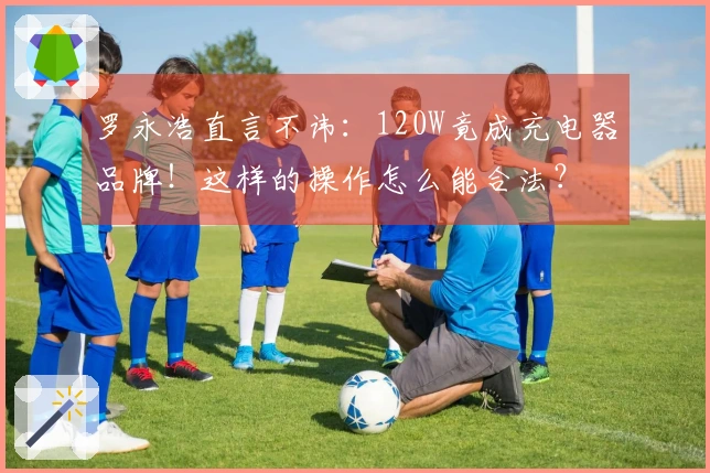 罗永浩直言不讳：120W竟成充电器品牌！这样的操作怎么能合法？