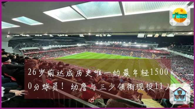 26岁前达成历史唯一的最年轻15000分球员！幼詹与三少领衔现役11人