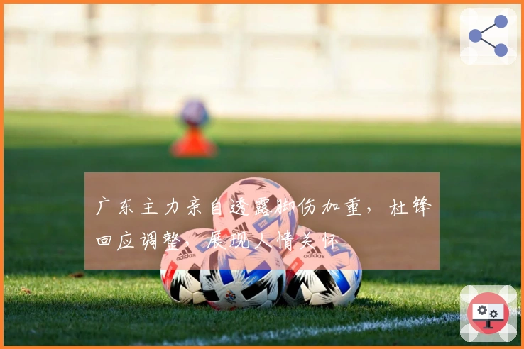 广东主力亲自透露脚伤加重，杜锋回应调整，展现人情关怀