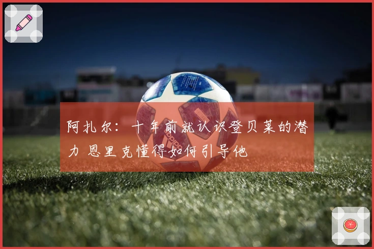 阿扎尔：十年前就认识登贝莱的潜力 恩里克懂得如何引导他