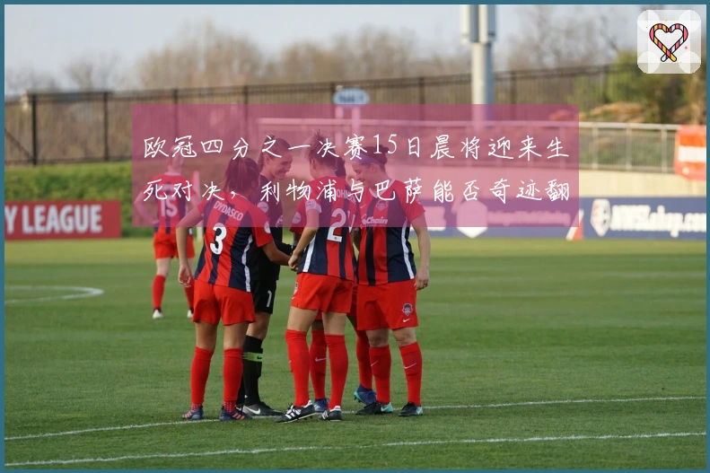 欧冠四分之一决赛15日晨将迎来生死对决，利物浦与巴萨能否奇迹翻盘