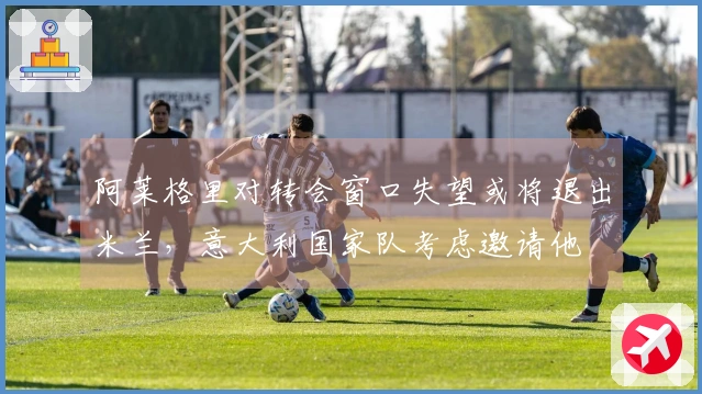 阿莱格里对转会窗口失望或将退出米兰，意大利国家队考虑邀请他