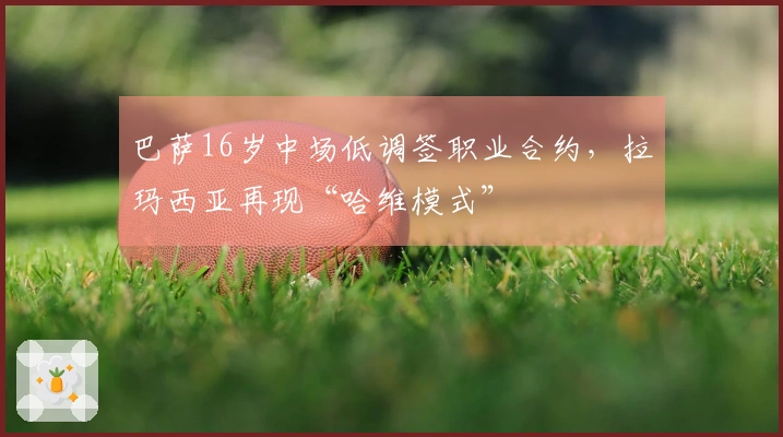 巴萨16岁中场低调签职业合约，拉玛西亚再现“哈维模式”